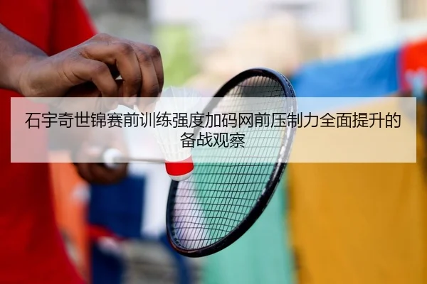 石宇奇世锦赛前训练强度加码网前压制力全面提升的备战观察