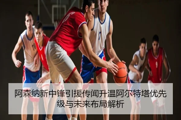 阿森纳新中锋引援传闻升温阿尔特塔优先级与未来布局解析